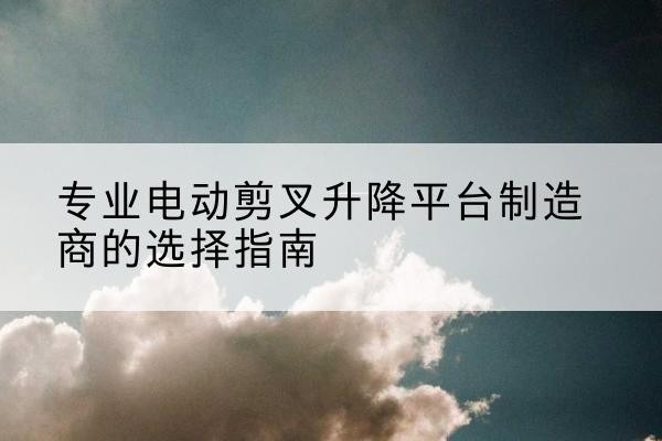 临颍电动剪叉升降平台厂家-专业电动剪叉升降平台制造商的选择指南