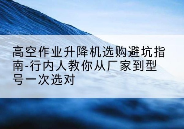 临颍升降平台厂家-高空作业升降机选购避坑指南-行内人教你从厂家到型号一次选对