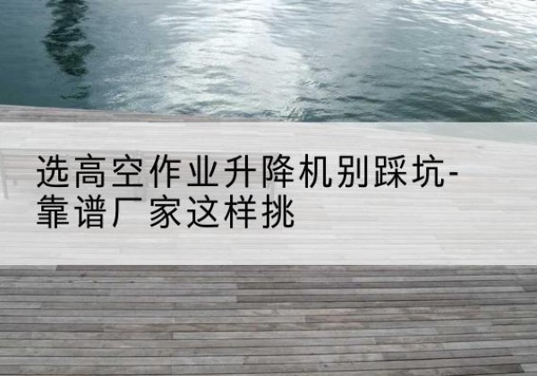 临颍剪叉式升降机厂家-选高空作业升降机别踩坑-靠谱厂家这样挑