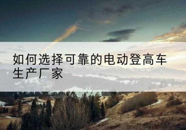 临颍电动登高车厂家-如何选择可靠的电动登高车生产厂家