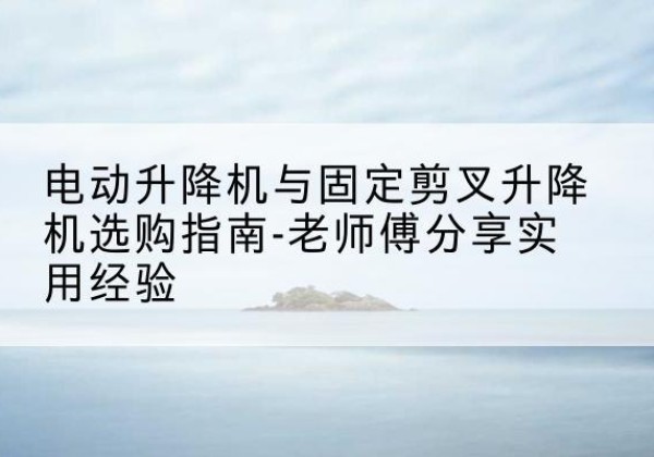 临颍电动升降机怎么选-电动升降机与固定剪叉升降机选购指南-老师傅分享实用经验