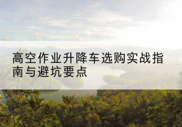 临颍升降车怎么选-高空作业升降车选购实战指南与避坑要点