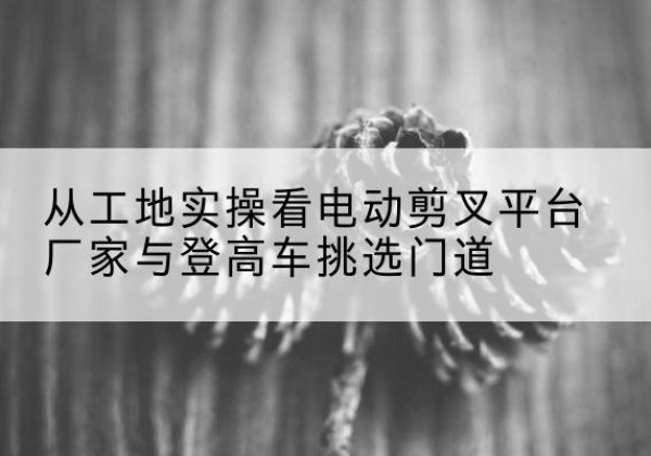 临颍电动剪叉升降平台厂家-从工地实操看电动剪叉平台厂家与登高车挑选门道