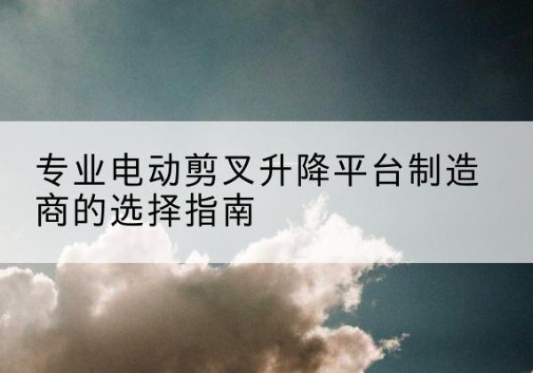 临颍电动剪叉升降平台厂家-专业电动剪叉升降平台制造商的选择指南